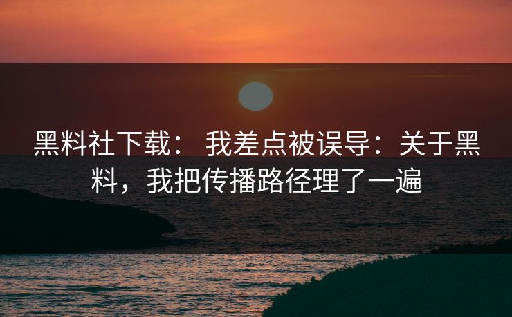 黑料社下载： 我差点被误导：关于黑料，我把传播路径理了一遍