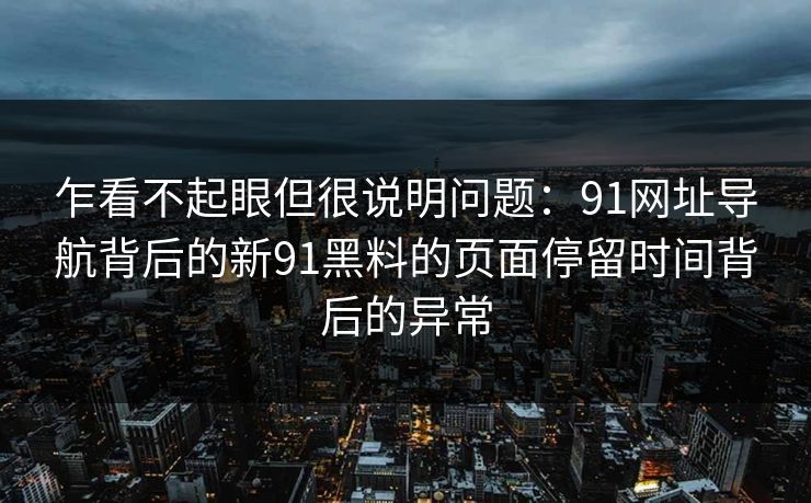 乍看不起眼但很说明问题：91网址导航背后的新91黑料的页面停留时间背后的异常